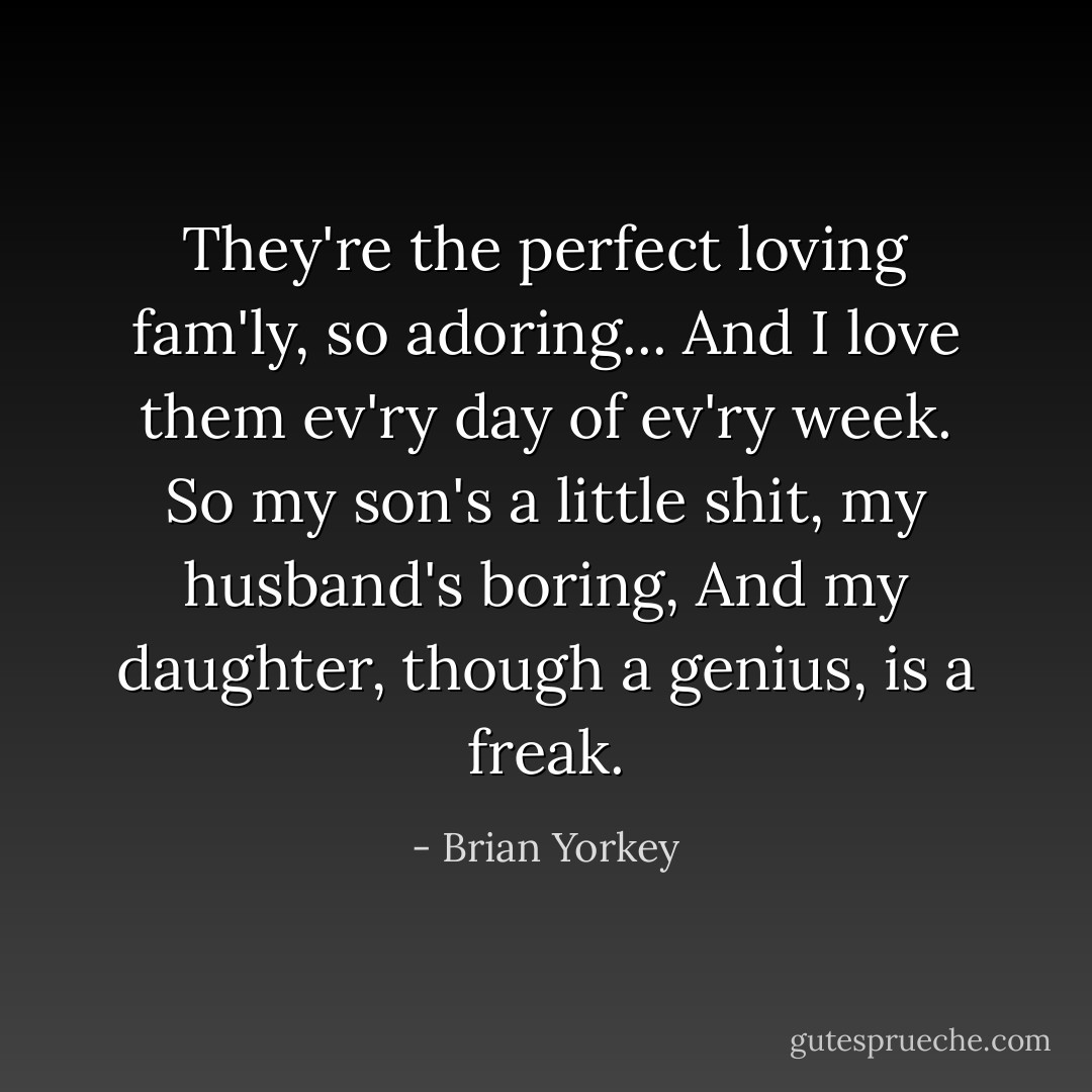 They're the perfect loving fam'ly, so adoring...<br />And I love them ev'ry day of ev'ry week.<br />So my son's a little shit, my husband's boring,<br />And my daughter, though a genius, is a freak. - Brian Yorkey