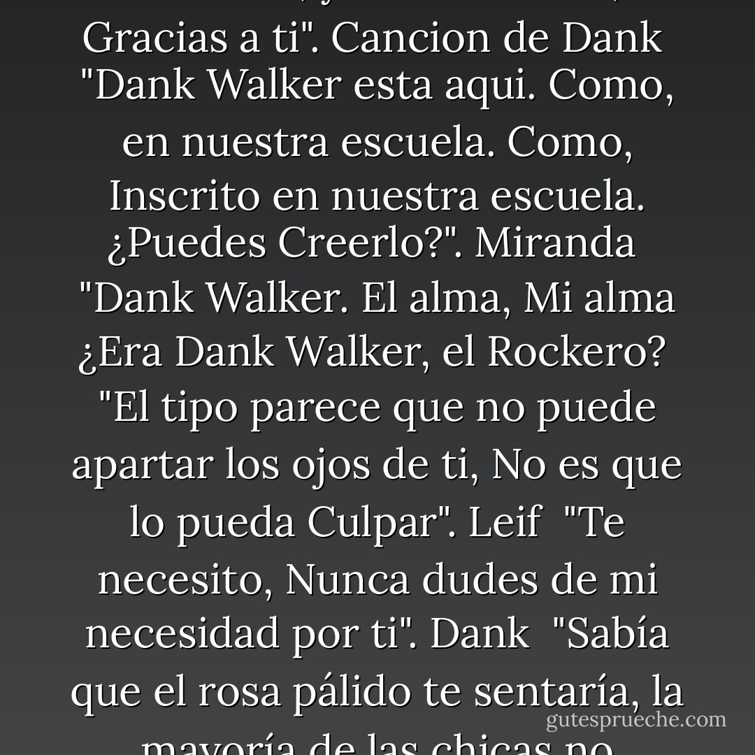 Podrías POR FAVOR dejar de aprecer de la nada y asustarme" Pagan <br />"Normalmente no eres tan Irritable". Dank <br />"Mantente fuera de mi habitación, Podría haber estado Desnuda". Pagan <br />"¿Quieres que vuele lejos?. Eso es lindo". Dank <br />"No queria ser Linda, pero parecia que ya no podía seguir enojada tampoco". Pagan <br />"¿Su risa había causado este calor relajante en mi cuerpo?". Pagan <br />"Estupido Tipo Muerto Parlante". Pagan <br />"Pagan: ¿Has estado Observandome? Dank: Durante semanas, Pagan, Durante Semanas..." <br />"No puedo decirte lo que soy, Ya he roto Demasiadas Reglas". Dank <br />"Nunca he tenido Problema en dejar saber a una Chica que me interesa... Hasta Ahora". Leif <br />"Siento el dolor de cada corazon que tomo". Cancion de Dank <br />"La oscuridad me abraza, pero la luz aún dibuja mi alma Vacía". Canción de Dank <br />"El vacío en el que solía usar dolor, para llenar el agujero ya no me controla, ya no me llama, Gracias a ti". Cancion de Dank <br />"Dank Walker esta aqui. Como, en nuestra escuela. Como, Inscrito en nuestra escuela. ¿Puedes Creerlo?". Miranda <br />"Dank Walker. El alma, Mi alma ¿Era Dank Walker, el Rockero? <br />"El tipo parece que no puede apartar los ojos de ti, No es que lo pueda Culpar". Leif <br />"Te necesito, Nunca dudes de mi necesidad por ti". Dank <br />"Sabía que el rosa pálido te sentaría, la mayoría de las chicas no pueden llevarlo, pero en ti, es Perfecto". Dank <br />"Tu eres lo único que mas quiero en el Mundo. Sin Embargo, lo único que no puedo Tener". Dank <br />"Sin Embargo Te quedas, Aferrandote a mi, pero te Quedas". Canción de Dank. <br />"Mi Primer sabor de el, hizo Girar mi Mundo". Pagan <br />"Te he dado vida, cuando estaba en mis manos darte Muerte. Alejate de Mi". Cancion de Dank <br />"Alejate de mi, antes de que colapse y te lleve conmigo". Canción de Dank. <br />"Eres una chica Frustante. No eres como ninguna de las almas que he conocido". Dank <br />"Yo no soy un hombre, Por lo que no tengo un Corazón, que ame como un ser humano lo hace". Dank <br />"Tu eres mi existencia, Yo soy Tuyo". Dank <br />"Eres Mía ahora, Mientras camines por la Tierra me perteneces, Nada puede hacerte Daño". Dank <br />"Es practicamente imposible hacer daño a lo que La Muerte proteje". Dank - Abbi Glines