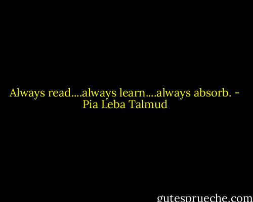 Always read....always learn....always absorb. - Pia Leba Talmud