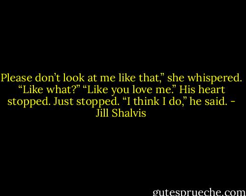 Please don’t look at me like that,” she whispered.<br />“Like what?”<br />“Like you love me.”<br />His heart stopped. Just stopped. “I think I do,” he said. - Jill Shalvis