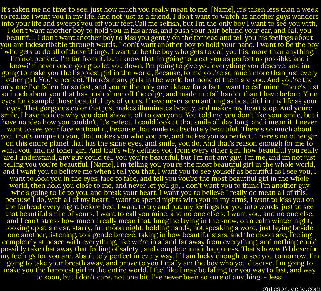 It's taken me no time to see, just how much you really mean to me. [Name], it's taken less than a week to realize i want you in my life, And not just as a friend, I don't want to watch as another guys wanders into your life and sweeps you off your feet,Call me selfish, but I'm the only boy I want to see you with, I don't want another boy to hold you in his arms, and push your hair behind your ear, and call you beautiful, I don't want another boy to kiss you gently on the forhead and tell you his feelings about you are indescribable through words. I don't want another boy to hold your hand. I want to be the boy who gets to do all of those things. I want to be the boy who gets to call you his, more than anything. I'm not perfect, I'm far from it. but i know that im going to treat you as perfect as possible, and i knowi'm never once going to let you down. I'm going to give you everything you deserve, and im going to make you the happiest girl in the world, Because, to me you're so much more than just every other girl. You're perfect. There's many girls in the world but none of them are you, And you're the only one I've fallen for so fast, and you're the only one i know for a fact i want to call mine. There's just so much about you that has pushed me off the edge, and made me fall harder than I have before. Your eyes for example those beautiful eys of yours, I have never seen anthing as beautiful in my life as your eyes. That gorgeous,color that just makes illuminates beauty, and makes my heart stop, And youre smile, I have no idea why you dont show it off to everyone. You told me you don't like your smile, but i have no idea how you couldn't, It's pefect. I could look at that smile all day long, and i mean it. I never want to see your face without it, because that smile is absolutely beautiful. There's so much about you, that's unique to you, that makes you who you are, and makes you so perfect. There's no other girl on this entire planet that has the same eyes, and smile, you do, And that's reason enough for me to want you, and no toher girl, And that's why defines you from every other girl, how beautiful you really are.I understand, any guy could tell you you're beautiful, but I'm not any guy. I'm me, and im not just telling you you're beautiful, [Name], I'm telling you you're the most beautiful girl in the whole world, and I want you to believe me when i tell you that, I want you to see youself as beautiful as I see you, I want to look you in the eyes, face to face, and tell you you're the most beautiful girl in the whole world, then hold you close to me, and never let you go, I don't want you to think I'm another guy who's going to lie to you, and break your heart. I want you to believe I really do mean all of this, because I do, with all of my heart, I want to spend nights with you in my arms, i want to kiss you on the forhead every night before bed, I want to try and put my feelings for you into words, just to see that beautiful smile of yours, I want to call you mine, and no one else's, I want you, and no one else, and I can't stress how much i really mean that. Imagine laying in the snow, on a calm winter night, looking up at a clear, starry, full moon night, holding hands, not speaking a word, just laying beside one another, listening, to a gentle breeze, taking in how beautiful stars, and the moon are, Feeling completely at peace with everything, like we're in a land far away from everything, and nothing could possibly take that away that feeling of safety , and complete inner happiness. That's howw I'd describe my feelings for you are. Absolutely perfect in every way. If I am lucky enough to see you tomorrow, I'm going to take your breath away, and prove to you I really am the boy who you deserve. I'm going to make you the happiest girl in the entire world. I feel like I may be falling for you way to fast, and way to soon, but I don't care. not one bit, I've never been so sure of anything. - Jessi