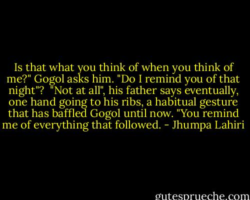 Is that what you think of when you think of me?" Gogol asks him. "Do I remind you of that night"?<br /><br />"Not at all", his father says eventually, one hand going to his ribs, a habitual gesture that has baffled Gogol until now. "You remind me of everything that followed. - Jhumpa Lahiri