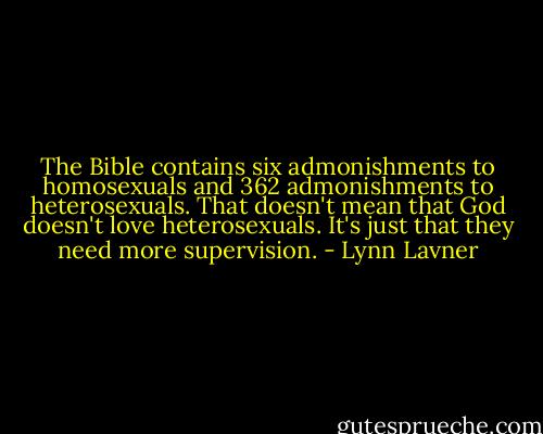 The Bible contains six admonishments to homosexuals and 362 admonishments to heterosexuals. That doesn't mean that God doesn't love heterosexuals. It's just that they need more supervision. - Lynn Lavner