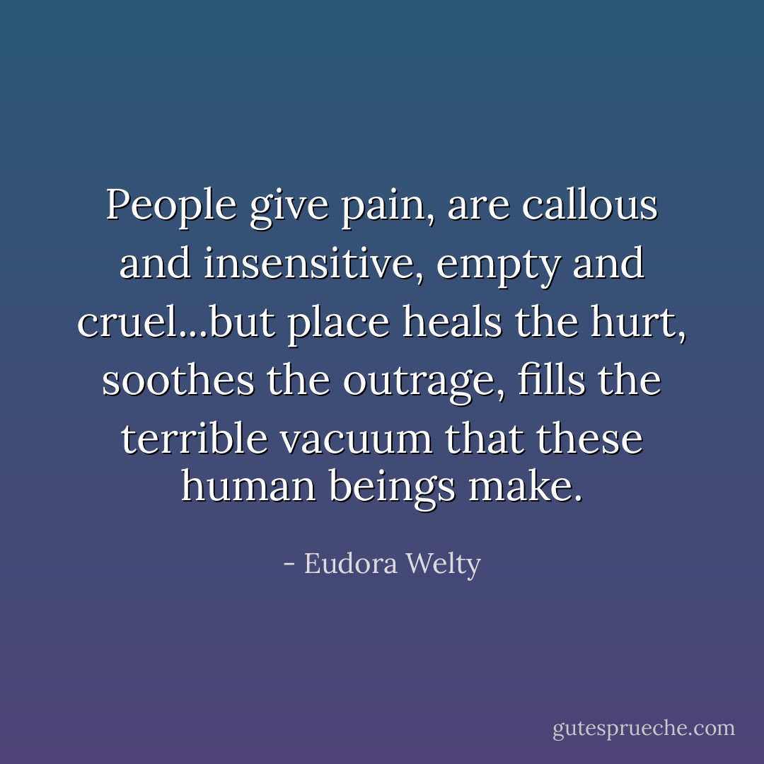 People give pain, are callous and insensitive, empty and cruel...but place heals the hurt, soothes the outrage, fills the terrible vacuum that these human beings make. - Eudora Welty