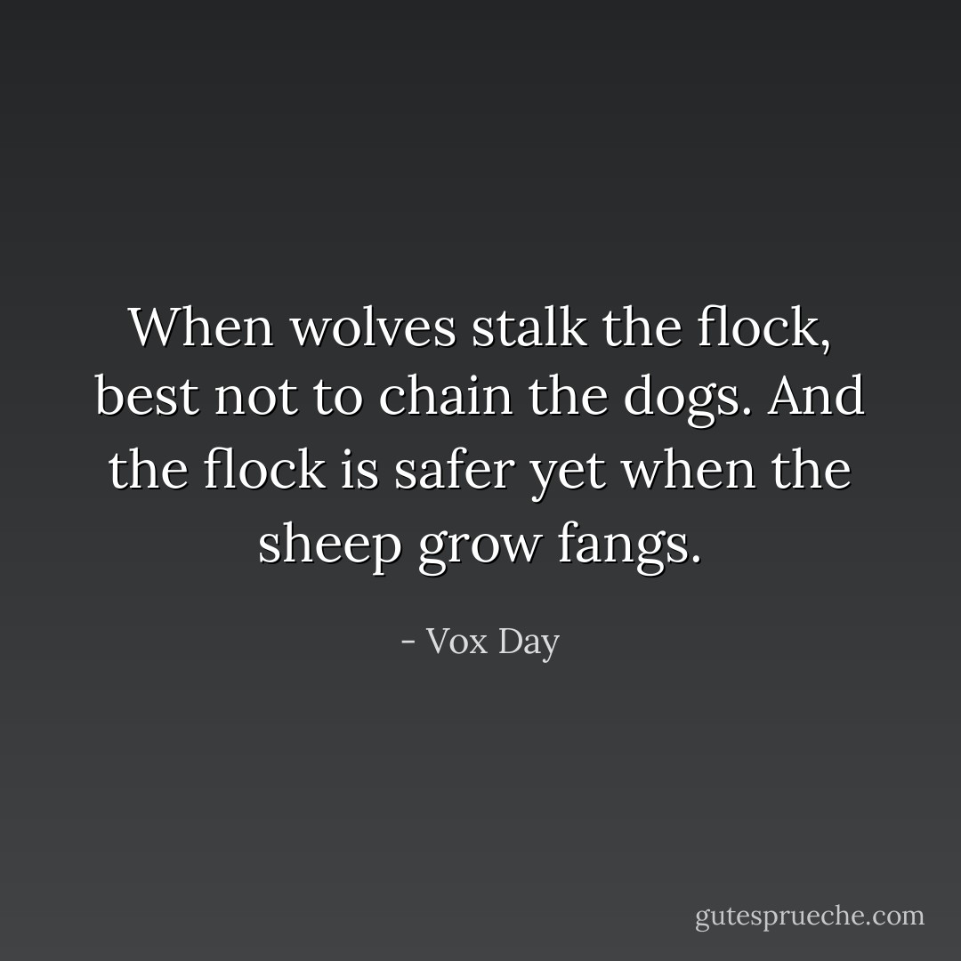 When wolves stalk the flock, best not to chain the dogs. And the flock is safer yet when the sheep grow fangs. - Vox Day