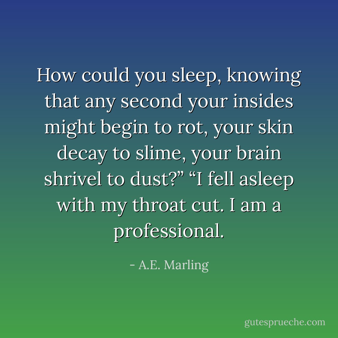 How could you sleep, knowing that any second your insides might begin to rot, your skin decay to slime, your brain shrivel to dust?”<br />“I fell asleep with my throat cut. I am a professional. - A.E. Marling