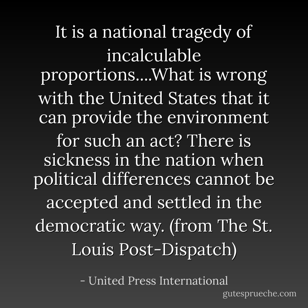 It is a national tragedy of incalculable proportions....What is wrong with the United States that it can provide the environment for such an act? There is sickness in the nation when political differences cannot be accepted and settled in the democratic way.<br />(from The St. Louis Post-Dispatch) - United Press International