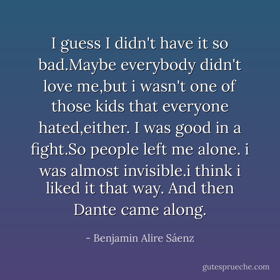 I guess I didn't have it so bad.Maybe everybody didn't love me,but i wasn't one of those kids that everyone hated,either.<br />I was good in a fight.So people left me alone.<br />i was almost invisible.i think i liked it that way.<br />And then Dante came along. - Benjamin Alire Sáenz