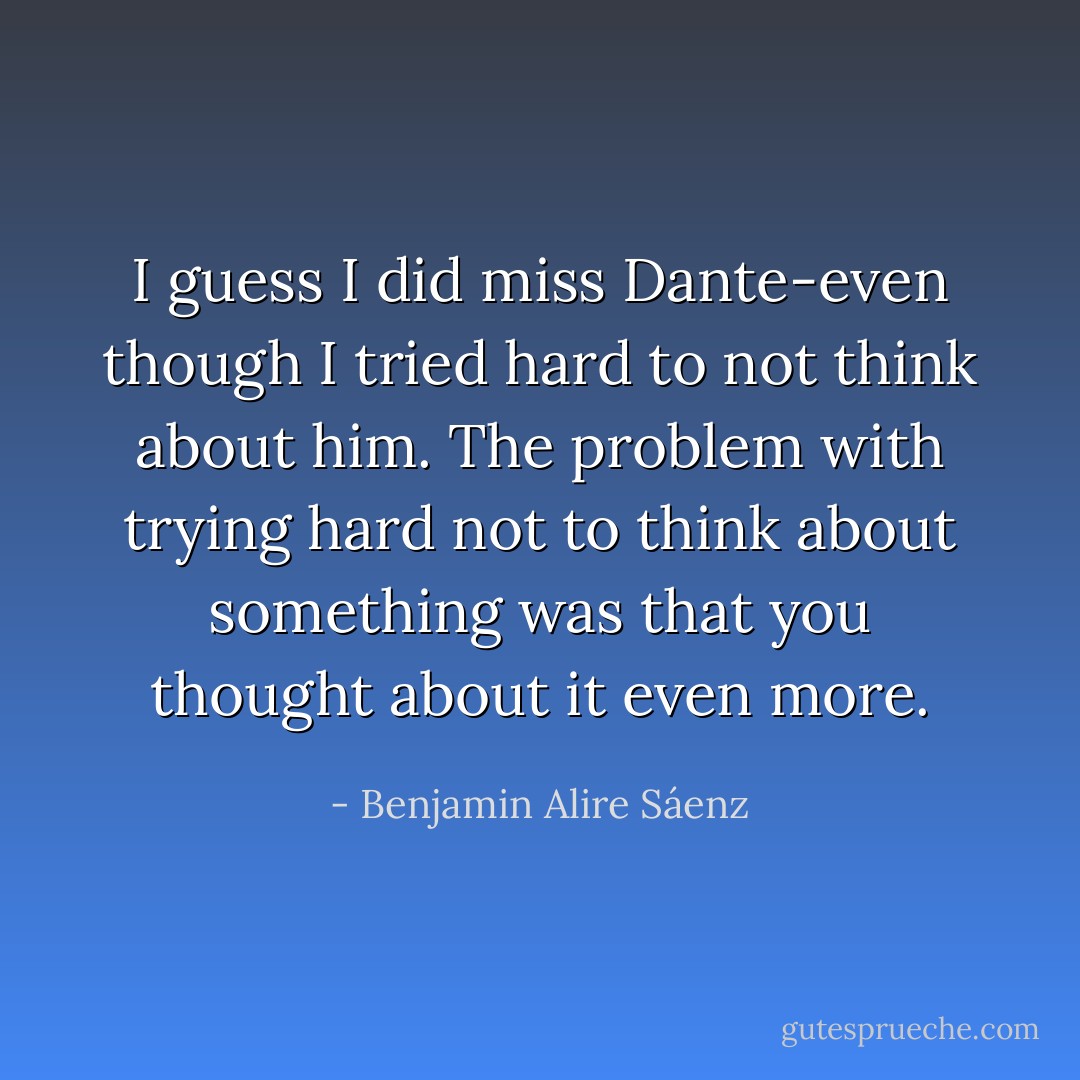 I guess I did miss Dante-even though I tried hard to not think about him. The problem with trying hard not to think about something was that you thought about it even more. - Benjamin Alire Sáenz