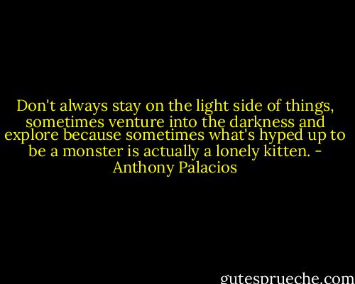 Don't always stay on the light side of things, sometimes venture into the darkness and explore because sometimes what's hyped up to be a monster is actually a lonely kitten. - Anthony Palacios