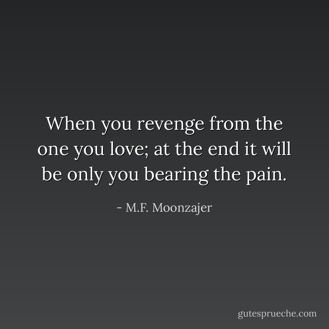 When you revenge from the one you love; at the end it will be only you bearing the pain. - M.F. Moonzajer