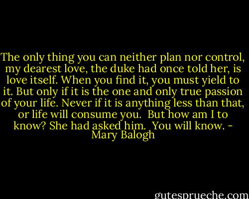 The only thing you can neither plan nor control, my dearest love, the duke had once told her, is love itself. When you find it, you must yield to it. But only if it is the one and only true passion of your life. Never if it is anything less than that, or life will consume you.<br /><br />But how am I to know? She had asked him.<br /><br />You will know. - Mary Balogh