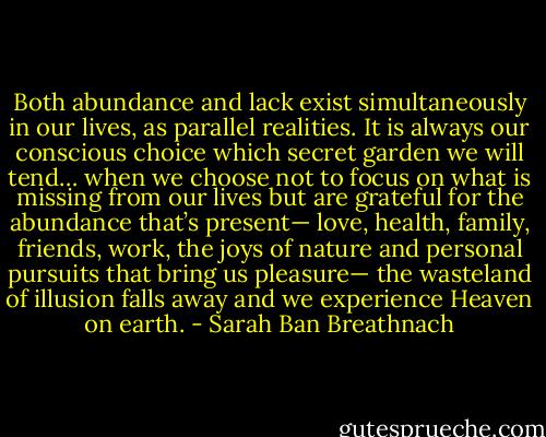 Both abundance and lack exist simultaneously in our lives, as parallel realities. It is always our conscious choice which secret garden we will tend… when we choose not to focus on what is missing from our lives but are grateful for the abundance that’s present— love, health, family, friends, work, the joys of nature and personal pursuits that bring us pleasure— the wasteland of illusion falls away and we experience Heaven on earth. - Sarah Ban Breathnach