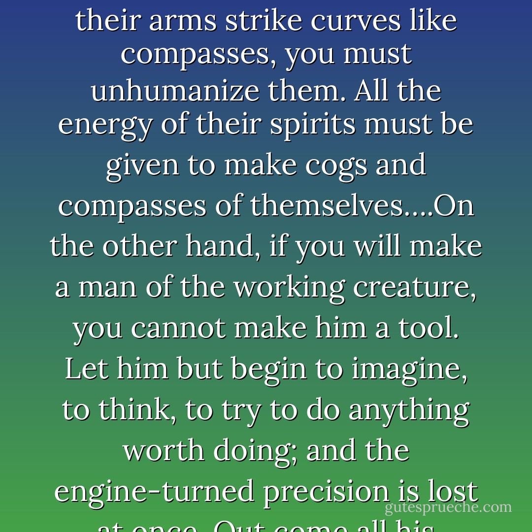 You must either make a tool of the creature, or a man of him. You cannot make both. Men were not intended to work with the accuracy of tools, to be precise and perfect in all their actions. If you will have that precision out of them, and make their fingers measure degrees like cog-wheels, and their arms strike curves like compasses, you must unhumanize them. All the energy of their spirits must be given to make cogs and compasses of themselves….On the other hand, if you will make a man of the working creature, you cannot make him a tool. Let him but begin to imagine, to think, to try to do anything worth doing; and the engine-turned precision is lost at once. Out come all his roughness, all his dulness, all his incapability; shame upon shame, failure upon failure, pause after pause: but out comes the whole majesty of him also; and we know the height of it only when we see the clouds settling upon him. - John Ruskin