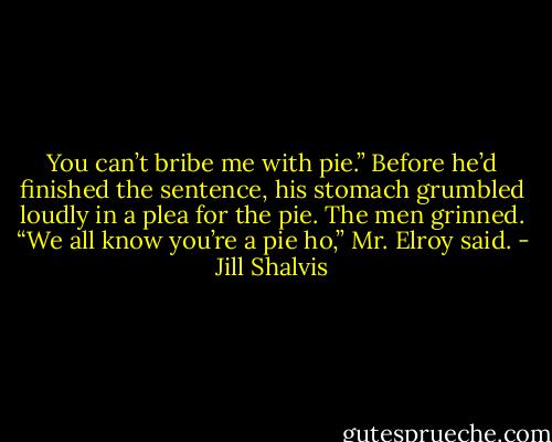 You can’t bribe me with pie.” Before he’d finished the sentence, his stomach grumbled loudly in a plea for the pie.<br />The men grinned.<br />“We all know you’re a pie ho,” Mr. Elroy said. - Jill Shalvis