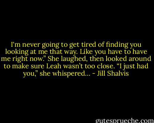 I'm never going to get tired of finding you looking at me that way. Like you have to have me right now.”<br />She laughed, then looked around to make sure Leah wasn’t too close. “I just had you,” she whispered… - Jill Shalvis