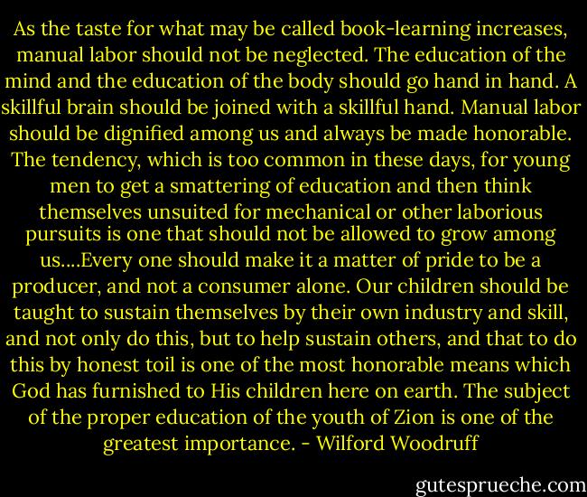 As the taste for what may be called book-learning increases, manual labor should not be neglected. The education of the mind and the education of the body should go hand in hand. A skillful brain should be joined with a skillful hand. Manual labor should be dignified among us and always be made honorable. The tendency, which is too common in these days, for young men to get a smattering of education and then think themselves unsuited for mechanical or other laborious pursuits is one that should not be allowed to grow among us....Every one should make it a matter of pride to be a producer, and not a consumer alone. Our children should be taught to sustain themselves by their own industry and skill, and not only do this, but to help sustain others, and that to do this by honest toil is one of the most honorable means which God has furnished to His children here on earth. The subject of the proper education of the youth of Zion is one of the greatest importance. - Wilford Woodruff