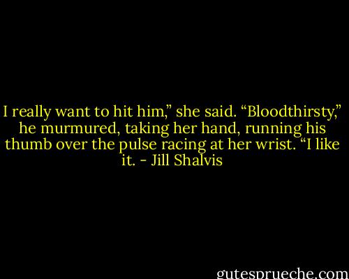 I really want to hit him,” she said.<br />“Bloodthirsty,” he murmured, taking her hand, running his thumb over the pulse racing at her wrist. “I like it. - Jill Shalvis