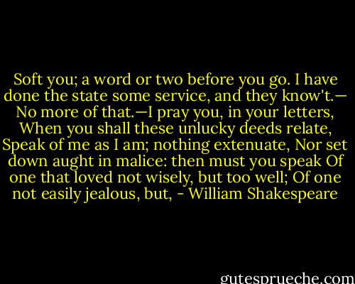 Soft you; a word or two before you go. I have done the state some service, and they know't.— No more of that.—I pray you, in your letters, When you shall these unlucky deeds relate, Speak of me as I am; nothing extenuate, Nor set down aught in malice: then must you speak Of one that loved not wisely, but too well; Of one not easily jealous, but, - William Shakespeare
