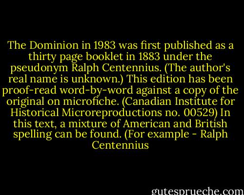 The Dominion in 1983 was first published as a thirty page booklet in 1883 under the pseudonym Ralph Centennius. (The author's real name is unknown.) This edition has been proof-read word-by-word against a copy of the original on microfiche. (Canadian Institute for Historical Microreproductions no. 00529) In this text, a mixture of American and British spelling can be found. (For example - Ralph Centennius