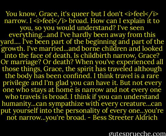 You know, Grace, it's queer but I don't <i>feel</i> narrow. I <i>feel</i> broad. How can I explain it to you, so you would understand? I've seen everything...and I've hardly been away from this yard....<br />I've been part of the beginning and part of the growth. I've married...and borne children and looked into the face of death. Is childbirth narrow, Grace? Or marriage? Or death? When you've experienced all those things, Grace, the spirit has traveled although the body has been confined. I think travel is a rare privilege and I'm glad you can have it. But not every one who stays at home is narrow and not every one who travels is broad. I think if you can understand humanity...can sympathize with every creature...can put yourself into the personality of every one...you're not narrow...you're broad. - Bess Streeter Aldrich