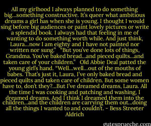 All my girlhood I always planned to do something big…something constructive. It’s queer what ambitious dreams a girl has when she is young. I thought I would sing before big audiences or paint lovely pictures or write a splendid book. I always had that feeling in me of wanting to do something worth while. And just think, Laura…now I am eighty and I have not painted nor written nor sung.” <br /><br />“But you’ve done lots of things, Grandma. You’ve baked bread…and pieced quilts…and taken care of your children.” <br /><br />Old Abbie Deal patted the young girl’s hand. “Well…well…out of the mouths of babes. That’s just it, Laura, I’ve only baked bread and pieced quilts and taken care of children. But some women have to, don’t they?...But I’ve dreamed dreams, Laura. All the time I was cooking and patching and washing, I dreamed dreams. And I think I dreamed them into the children…and the children are carrying them out...doing all the things I wanted to and couldn’t. - Bess Streeter Aldrich