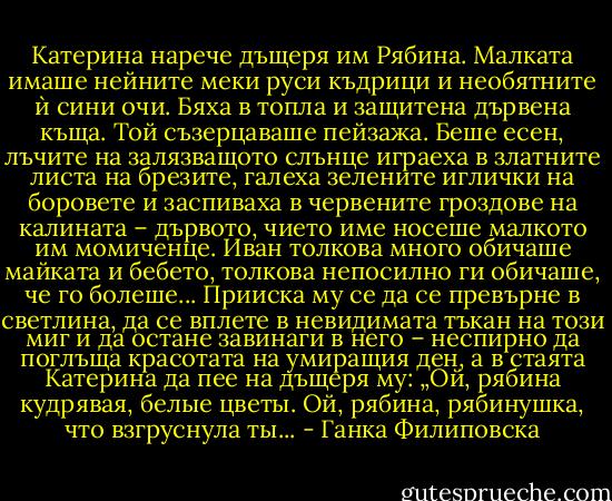Катерина нарече дъщеря им Рябина. Малката имаше нейните меки руси къдрици и необятните ѝ сини очи. Бяха в топла и защитена дървена къща. Той съзерцаваше пейзажа. Беше есен, лъчите на залязващото слънце играеха в златните листа на брезите, галеха зелените иглички на боровете и заспиваха в червените гроздове на калината – дървото, чието име носеше малкото им момиченце. Иван толкова много обичаше майката и бебето, толкова непосилно ги обичаше, че го болеше... Прииска му се да се превърне в светлина, да се вплете в невидимата тъкан на този миг и да остане завинаги в него – неспирно да поглъща красотата на умиращия ден, а в стаята Катерина да пее на дъщеря му: „Ой, рябина кудрявая, белые цветы. Ой, рябина, рябинушка, что взгруснула ты... - Ганка Филиповска