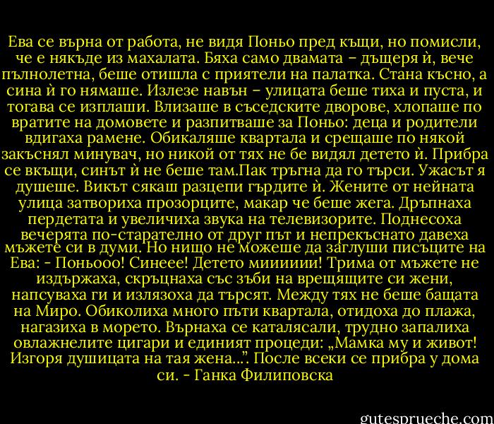 Ева се върна от работа, не видя Поньо пред къщи, но помисли, че е някъде из махалата. Бяха само двамата – дъщеря ѝ, вече пълнолетна, беше отишла с приятели на палатка. Стана късно, а сина ѝ го нямаше. Излезе навън – улицата беше тиха и пуста, и тогава се изплаши. Влизаше в съседските дворове, хлопаше по вратите на домовете и разпитваше за Поньо: деца и родители вдигаха рамене. Обикаляше квартала и срещаше по някой закъснял минувач, но никой от тях не бе видял детето ѝ. Прибра се вкъщи, синът ѝ не беше там.Пак тръгна да го търси. Ужасът я душеше. Викът сякаш разцепи гърдите ѝ.<br />Жените от нейната улица затвориха прозорците, макар че беше жега. Дръпнаха пердетата и увеличиха звука на телевизорите. Поднесоха вечерята по-старателно от друг път и непрекъснато давеха мъжете си в думи. Но нищо не можеше да заглуши писъците на Ева:<br />- Поньооо! Синеее! Детето мииииии!<br />Трима от мъжете не издържаха, скръцнаха със зъби на врещящите си жени, напсуваха ги и излязоха да търсят. Между тях не беше бащата на Миро. Обиколиха много пъти квартала, отидоха до плажа, нагазиха в морето. Върнаха се каталясали, трудно запалиха овлажнелите цигари и единият процеди: „Мамка му и живот! Изгоря душицата на тая жена...”. После всеки се прибра у дома си. - Ганка Филиповска
