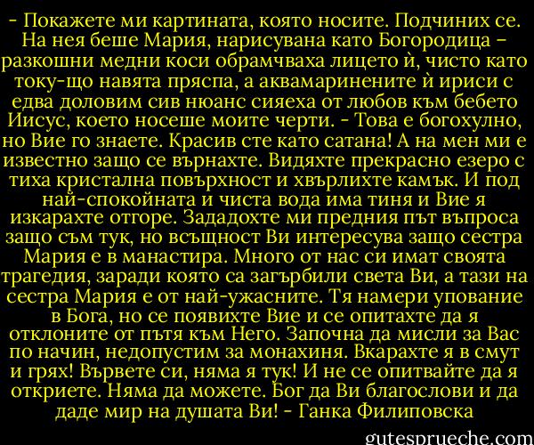 - Покажете ми картината, която носите.<br />Подчиних се. На нея беше Мария, нарисувана като Богородица – разкошни медни коси обрамчваха лицето ѝ, чисто като току-що навята пряспа, а аквамаринените ѝ ириси с едва доловим сив нюанс сияеха от любов към бебето Иисус, което носеше моите черти.<br />- Това е богохулно, но Вие го знаете. Красив сте като сатана! А на мен ми е известно защо се върнахте. Видяхте прекрасно езеро с тиха кристална повърхност и хвърлихте камък. И под най-спокойната и чиста вода има тиня и Вие я изкарахте отгоре. Зададохте ми предния път въпроса защо съм тук, но всъщност Ви интересува защо сестра Мария е в манастира. Много от нас си имат своята трагедия, заради която са загърбили света Ви, а тази на сестра Мария е от най-ужасните. Тя намери упование в Бога, но се появихте Вие и се опитахте да я отклоните от пътя към Него. Започна да мисли за Вас по начин, недопустим за монахиня. Вкарахте я в смут и грях! Вървете си, няма я тук! И не се опитвайте да я откриете. Няма да можете. Бог да Ви благослови и да даде мир на душата Ви! - Ганка Филиповска
