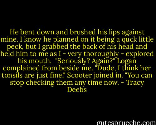 He bent down and brushed his lips against mine. I know he planned on it being a quck little peck, but I grabbed the back of his head and held him to me as I - very thoroughly - explored his mouth. <br />"Seriously? Again?" Logan complained from beside me.<br />"Dude, I think her tonsils are just fine," Scooter joined in. "You can stop checking them any time now. - Tracy Deebs