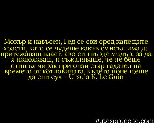 Мокър и навъсен, Гед се сви сред капещите храсти, като се чудеше какъв смисъл има да притежаваш власт, ако си твърде мъдър, за да я използваш, и съжаляваше, че не беше отишъл чирак при онзи стар гадател на времето от котловината, където поне щеше да спи сух - Ursula K. Le Guin