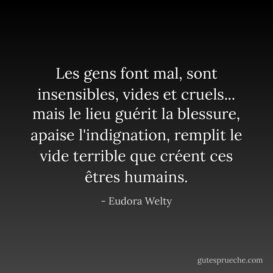 Les gens font mal, sont insensibles, vides et cruels... mais le lieu guérit la blessure, apaise l'indignation, remplit le vide terrible que créent ces êtres humains. - Eudora Welty