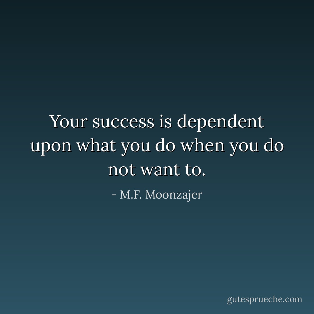 Your success is dependent upon what you do when you do not want to. - M.F. Moonzajer