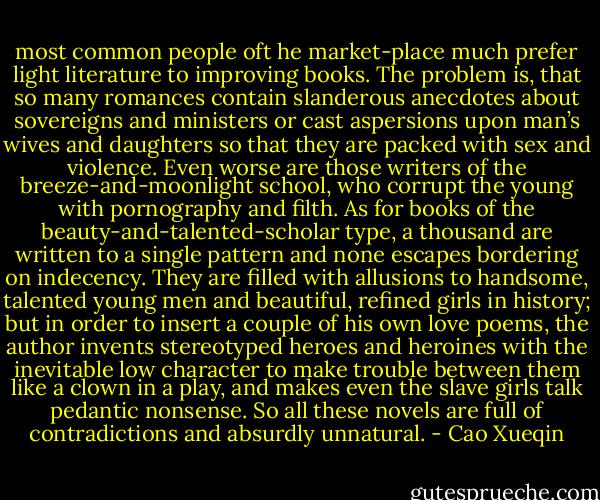 most common people oft he market-place much prefer light literature to improving books. The problem is, that so many romances contain slanderous anecdotes about sovereigns and ministers or cast aspersions upon man’s wives and daughters so that they are packed with sex and violence. Even worse are those writers of the breeze-and-moonlight school, who corrupt the young with pornography and filth. As for books of the beauty-and-talented-scholar type, a thousand are written to a single pattern and none escapes bordering on indecency. They are filled with allusions to handsome, talented young men and beautiful, refined girls in history; but in order to insert a couple of his own love poems, the author invents stereotyped heroes and heroines with the inevitable low character to make trouble between them like a clown in a play, and makes even the slave girls talk pedantic nonsense. So all these novels are full of contradictions and absurdly unnatural. - Cao Xueqin