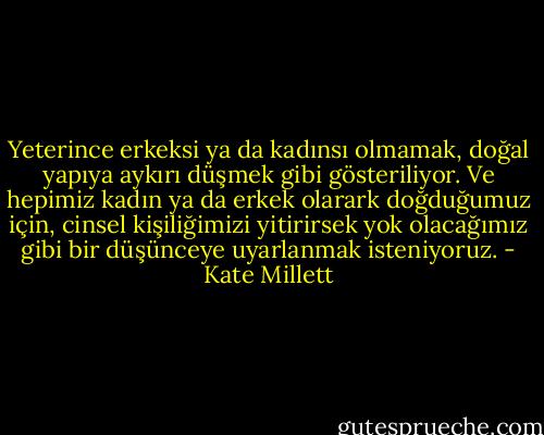 Yeterince erkeksi ya da kadınsı olmamak, doğal yapıya aykırı düşmek gibi gösteriliyor. Ve hepimiz kadın ya da erkek olarark doğduğumuz için, cinsel kişiliğimizi yitirirsek yok olacağımız gibi bir düşünceye uyarlanmak isteniyoruz. - Kate Millett