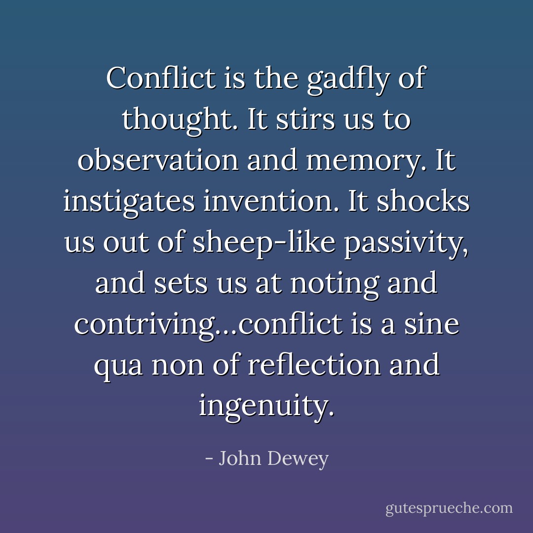 Conflict is the gadfly of thought. It stirs us to observation and memory. It instigates invention. It shocks us out of sheep-like passivity, and sets us at noting and contriving…conflict is a sine qua non of reflection and ingenuity. - John Dewey