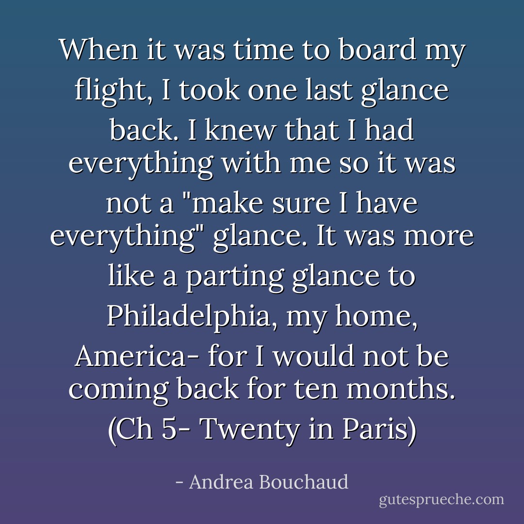 When it was time to board my flight, I took one last glance back. I knew that I had everything with me so it was not a "make sure I have everything" glance. It was more like a parting glance to Philadelphia, my home, America- for I would not be coming back for ten months. (Ch 5- Twenty in Paris) - Andrea Bouchaud