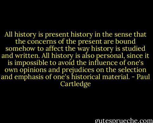 All history is present history in the sense that the concerns of the present are bound somehow to affect the way history is studied and written. All history is also personal, since it is impossible to avoid the influence of one's own opinions and prejudices on the selection and emphasis of one's historical material. - Paul Cartledge