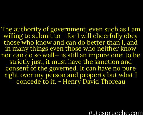 The authority of government, even such as I am willing to submit to— for I will cheerfully obey those who know and can do better than I, and in many things even those who neither know nor can do so well— is still an impure one: to be strictly just, it must have the sanction and consent of the governed. It can have no pure right over my person and property but what I concede to it. - Henry David Thoreau