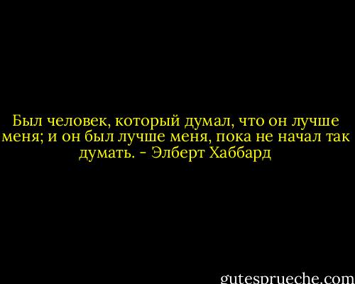 Был человек, который думал, что он лучше меня; и он был лучше меня, пока не начал так думать. - Элберт Хаббард