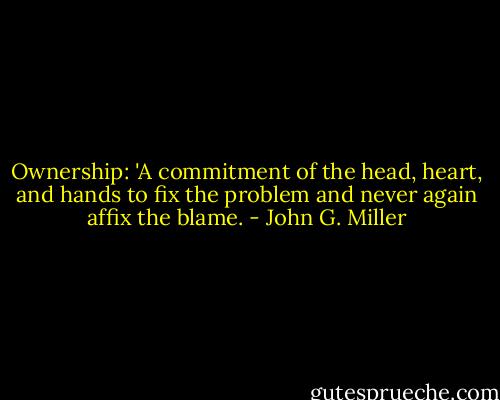 Ownership: 'A commitment of the head, heart, and hands to fix the problem and never again affix the blame. - John G. Miller