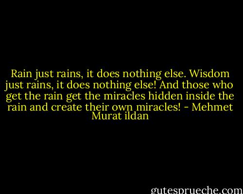 Rain just rains, it does nothing else. Wisdom just rains, it does nothing else! And those who get the rain get the miracles hidden inside the rain and create their own miracles! - Mehmet Murat ildan