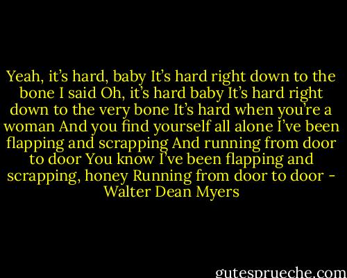 Yeah, it’s hard, baby<br />It’s hard right down to the bone<br />I said Oh, it’s hard baby<br />It’s hard right down to the very bone<br />It’s hard when you’re a woman<br />And you find yourself all alone<br />I’ve been flapping and scrapping<br />And running from door to door<br />You know I’ve been flapping and scrapping, honey<br />Running from door to door - Walter Dean Myers