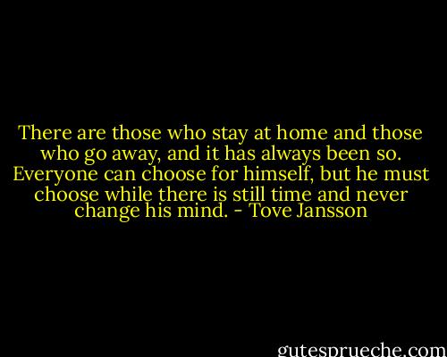 There are those who stay at home and those who go away, and it has always been so. Everyone can choose for himself, but he must choose while there is still time and never change his mind. - Tove Jansson