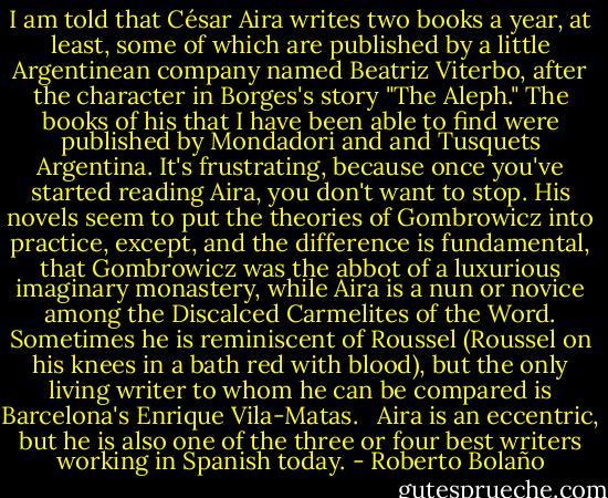 I am told that César Aira writes two books a year, at least, some of which are published by a little Argentinean company named Beatriz Viterbo, after the character in Borges's story "The Aleph." The books of his that I have been able to find were published by Mondadori and and Tusquets Argentina. It's frustrating, because once you've started reading Aira, you don't want to stop. His novels seem to put the theories of Gombrowicz into practice, except, and the difference is fundamental, that Gombrowicz was the abbot of a luxurious imaginary monastery, while Aira is a nun or novice among the Discalced Carmelites of the Word. Sometimes he is reminiscent of Roussel (Roussel on his knees in a bath red with blood), but the only living writer to whom he can be compared is Barcelona's Enrique Vila-Matas. <br /><br />Aira is an eccentric, but he is also one of the three or four best writers working in Spanish today. - Roberto Bolaño
