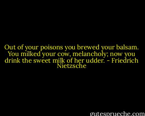 Out of your poisons you brewed your balsam. You milked your cow, melancholy; now you drink the sweet milk of her udder. - Friedrich Nietzsche