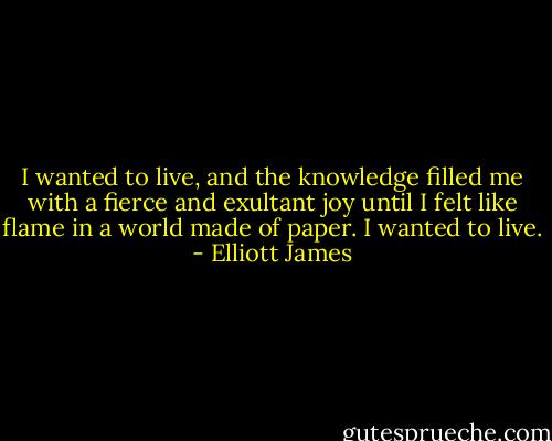 I wanted to live, and the knowledge filled me with a fierce and exultant joy until I felt like flame in a world made of paper. I wanted to live. - Elliott James