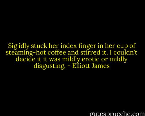Sig idly stuck her index finger in her cup of steaming-hot coffee and stirred it. I couldn't decide it it was mildly erotic or mildly disgusting. - Elliott James