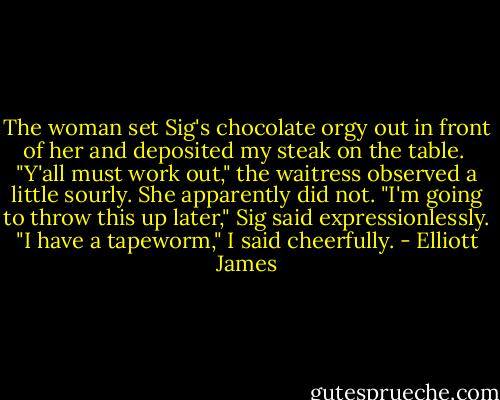 The woman set Sig's chocolate orgy out in front of her and deposited my steak on the table. <br />"Y'all must work out," the waitress observed a little sourly. She apparently did not.<br />"I'm going to throw this up later," Sig said expressionlessly.<br />"I have a tapeworm," I said cheerfully. - Elliott James