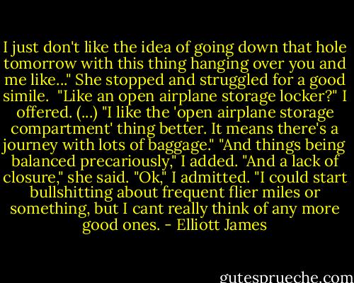 I just don't like the idea of going down that hole tomorrow with this thing hanging over you and me like..." She stopped and struggled for a good simile. <br />"Like an open airplane storage locker?" I offered.<br />(...)<br />"I like the 'open airplane storage compartment' thing better. It means there's a journey with lots of baggage."<br />"And things being balanced precariously," I added.<br />"And a lack of closure," she said.<br />"Ok," I admitted. "I could start bullshitting about frequent flier miles or something, but I cant really think of any more good ones. - Elliott James